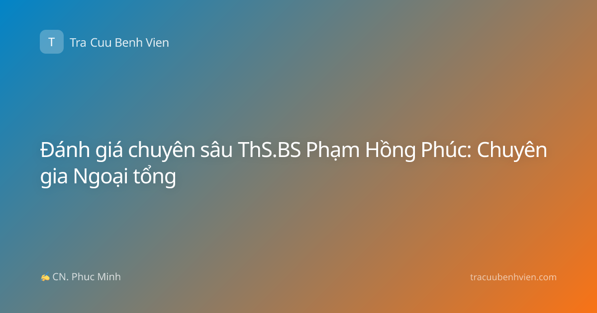 Đánh giá chuyên sâu ThS.BS Phạm Hồng Phúc: Chuyên gia Ngoại tổng