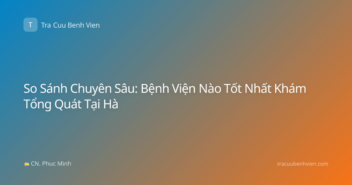 So Sánh Chuyên Sâu: Bệnh Viện Nào Tốt Nhất Khám Tổng Quát Tại Hà