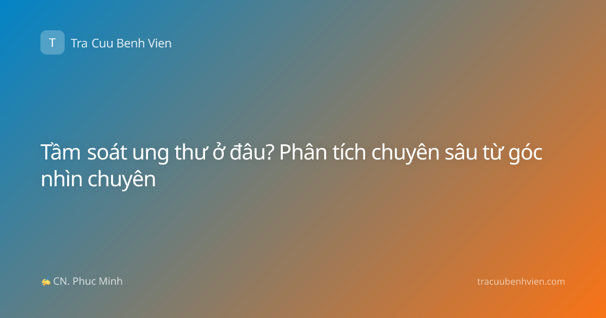 Tầm soát ung thư ở đâu? Phân tích chuyên sâu từ góc nhìn chuyên